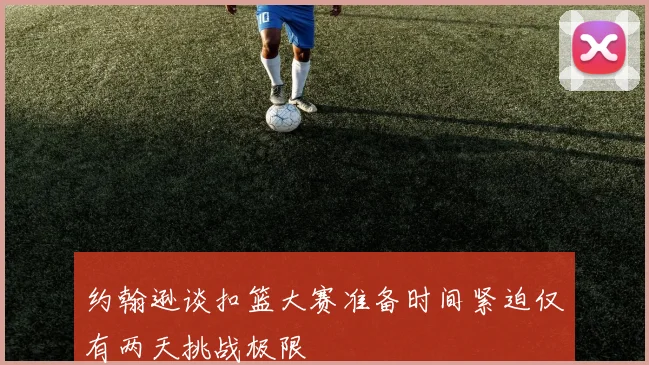 约翰逊谈扣篮大赛准备时间紧迫仅有两天挑战极限