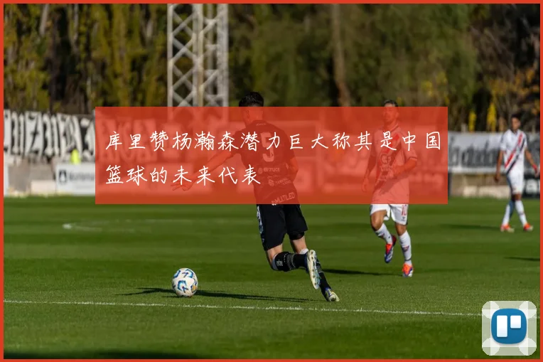 库里赞杨瀚森潜力巨大称其是中国篮球的未来代表