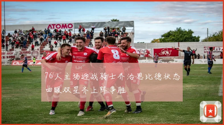 76人主场迎战骑士乔治恩比德状态回暖双星齐上阵争胜