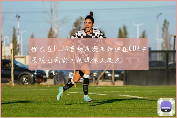 徐杰在FIBA赛场表现未知但在CBA中展现出色实力的媒体人观点