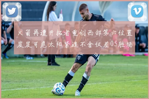 火箭再遭开拓者重创西部第六位置岌岌可危太阳紧追不舍仅差05胜场
