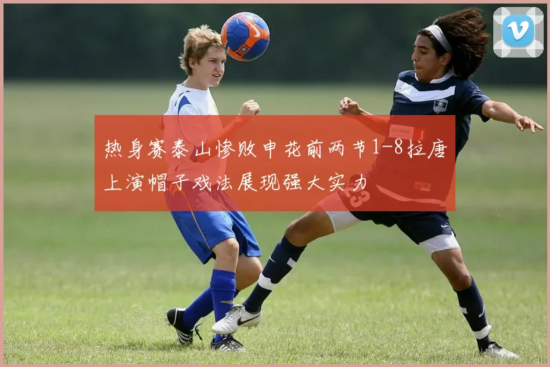 热身赛泰山惨败申花前两节1-8拉唐上演帽子戏法展现强大实力