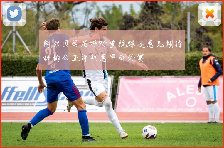 阿尔贝蒂尼呼吁重视球迷意见期待机构公正评判意甲海外赛