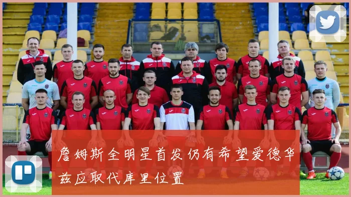 詹姆斯全明星首发仍有希望爱德华兹应取代库里位置