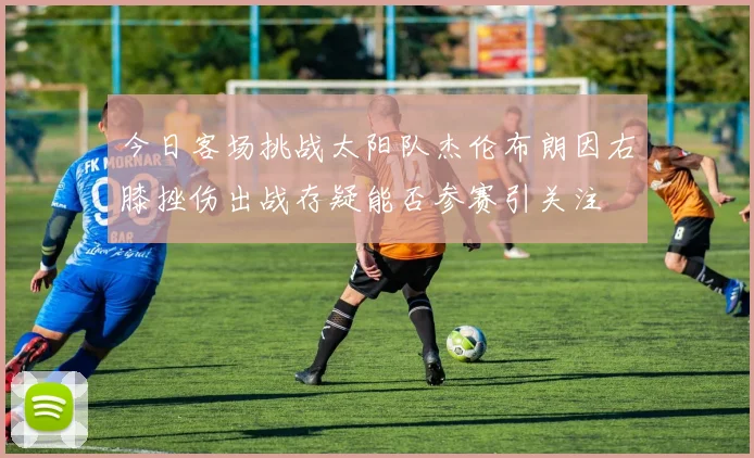 今日客场挑战太阳队杰伦布朗因右膝挫伤出战存疑能否参赛引关注