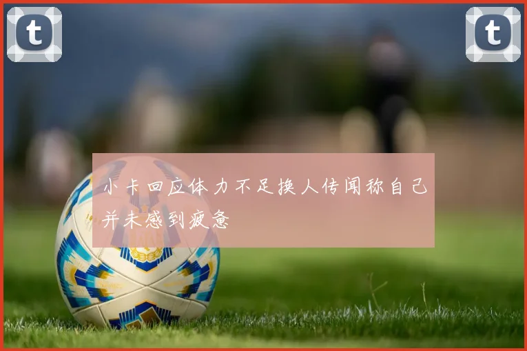 小卡回应体力不足换人传闻称自己并未感到疲惫