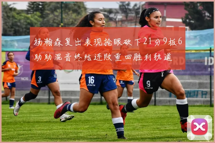 杨瀚森复出表现抢眼砍下21分9板6助助混音终结连败重回胜利轨道