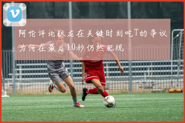 阿伦评论狄龙在关键时刻吃T的争议为何在最后10秒仍然犯规