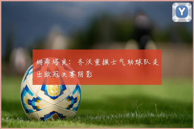 姆希塔良：齐沃重振士气助球队走出欧冠决赛阴影