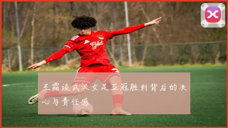 王霜谈武汉女足亚冠胜利背后的决心与责任感