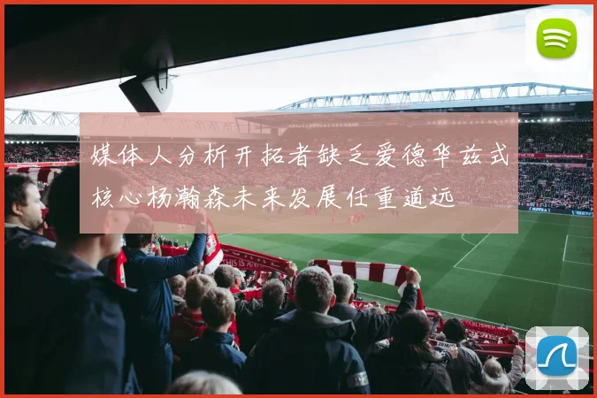 媒体人分析开拓者缺乏爱德华兹式核心杨瀚森未来发展任重道远