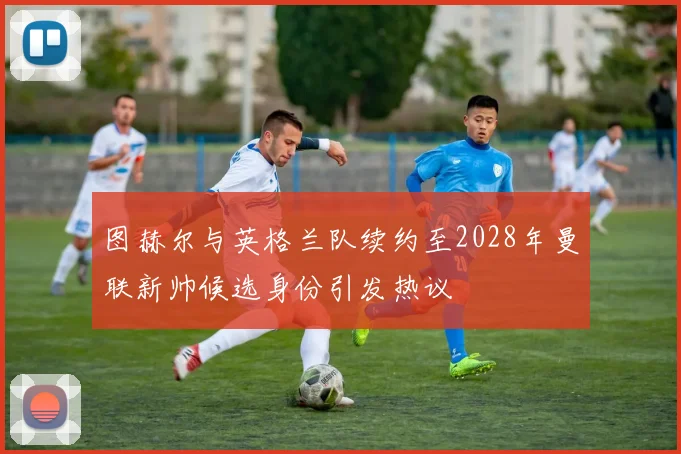 图赫尔与英格兰队续约至2028年曼联新帅候选身份引发热议