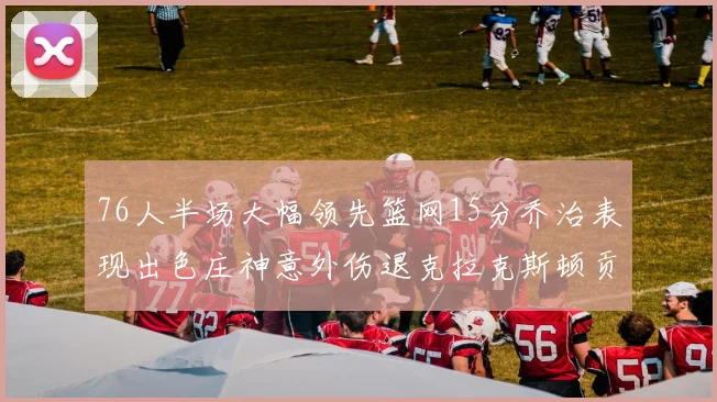 76人半场大幅领先篮网15分乔治表现出色庄神意外伤退克拉克斯顿贡献12分