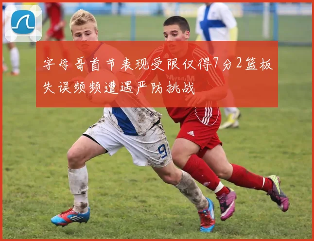 字母哥首节表现受限仅得7分2篮板失误频频遭遇严防挑战