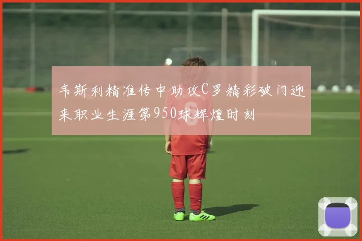 韦斯利精准传中助攻C罗精彩破门迎来职业生涯第950球辉煌时刻