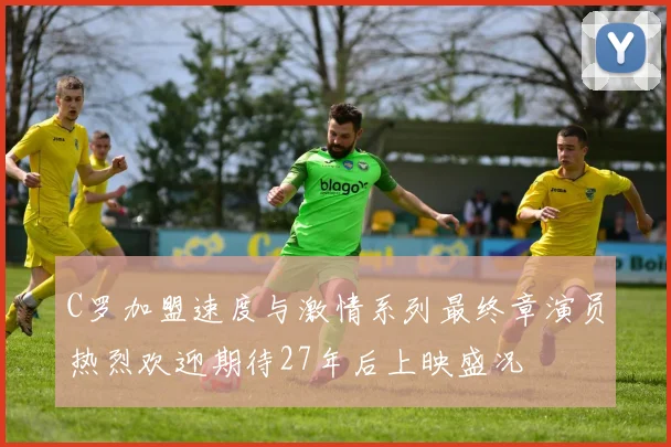 C罗加盟速度与激情系列最终章演员热烈欢迎期待27年后上映盛况