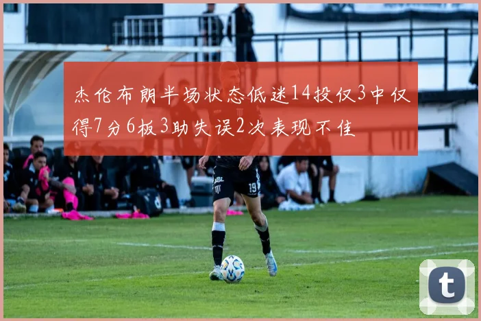 杰伦布朗半场状态低迷14投仅3中仅得7分6板3助失误2次表现不佳
