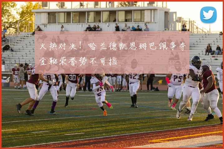 火热对决！哈兰德凯恩姆巴佩争夺金靴荣誉势不可挡