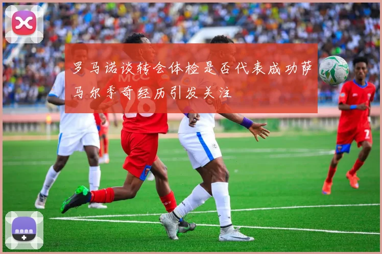 罗马诺谈转会体检是否代表成功萨马尔季奇经历引发关注