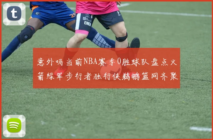 意外吗当前NBA赛季0胜球队盘点火箭绿军步行者独行侠鹈鹕篮网齐聚