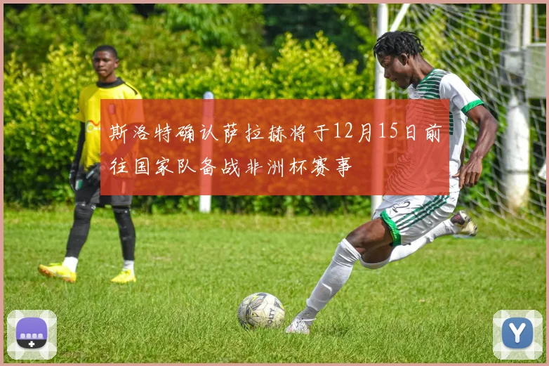 斯洛特确认萨拉赫将于12月15日前往国家队备战非洲杯赛事