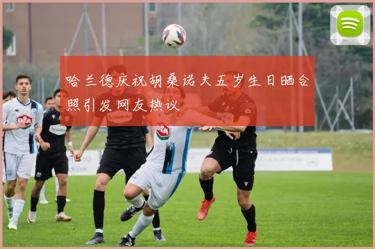 哈兰德庆祝胡桑诺夫五岁生日晒合照引发网友热议
