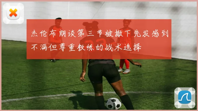 杰伦布朗谈第三节被撤下先发感到不满但尊重教练的战术选择