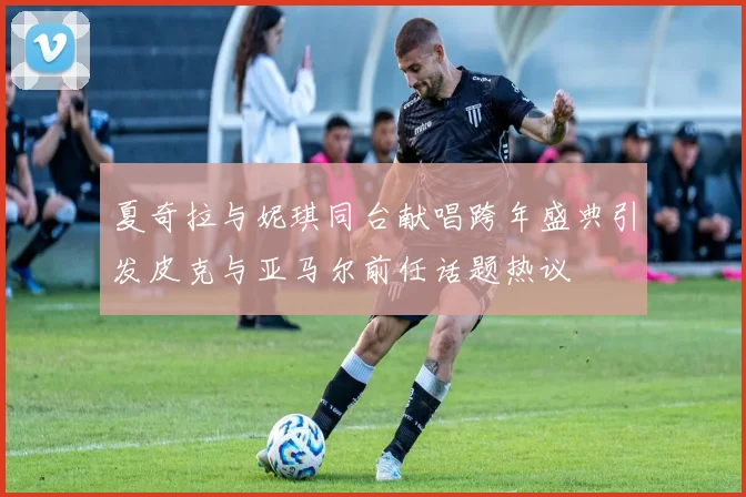 夏奇拉与妮琪同台献唱跨年盛典引发皮克与亚马尔前任话题热议