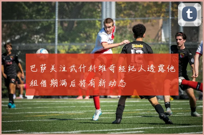 巴萨关注武什科维奇经纪人透露他租借期满后将有新动态