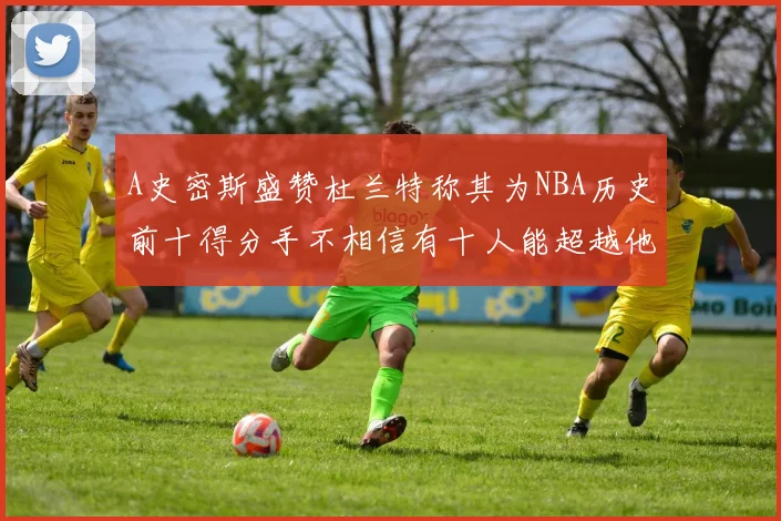 A史密斯盛赞杜兰特称其为NBA历史前十得分手不相信有十人能超越他