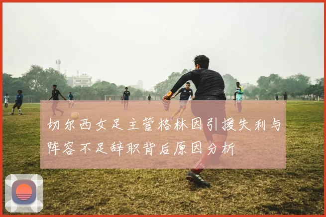 切尔西女足主管格林因引援失利与阵容不足辞职背后原因分析