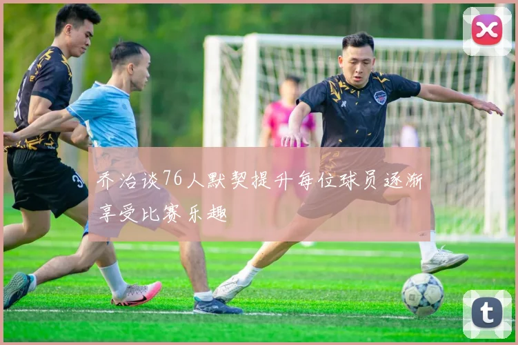 乔治谈76人默契提升每位球员逐渐享受比赛乐趣