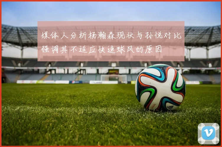 媒体人分析杨瀚森现状与孙悦对比强调其不适应快速球风的原因