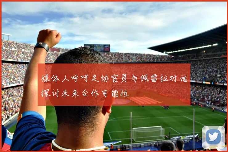 媒体人呼吁足协官员与佩雷拉对话探讨未来合作可能性