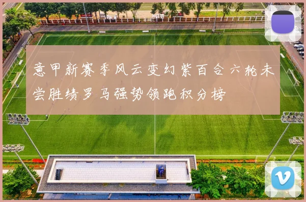 意甲新赛季风云变幻紫百合六轮未尝胜绩罗马强势领跑积分榜
