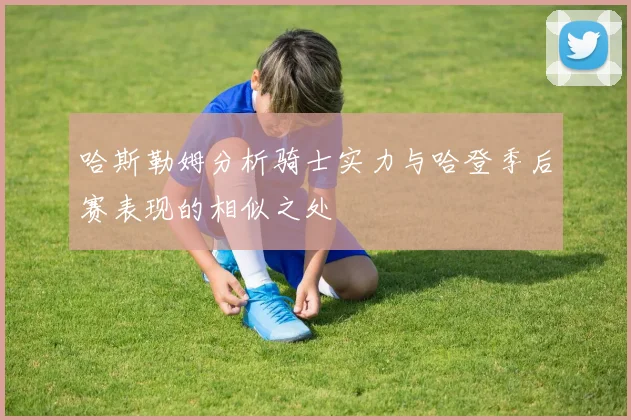 哈斯勒姆分析骑士实力与哈登季后赛表现的相似之处