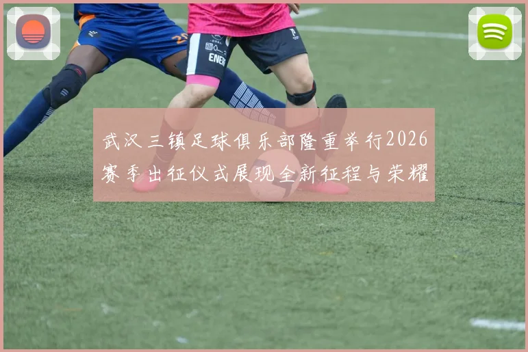 武汉三镇足球俱乐部隆重举行2026赛季出征仪式展现全新征程与荣耀追求