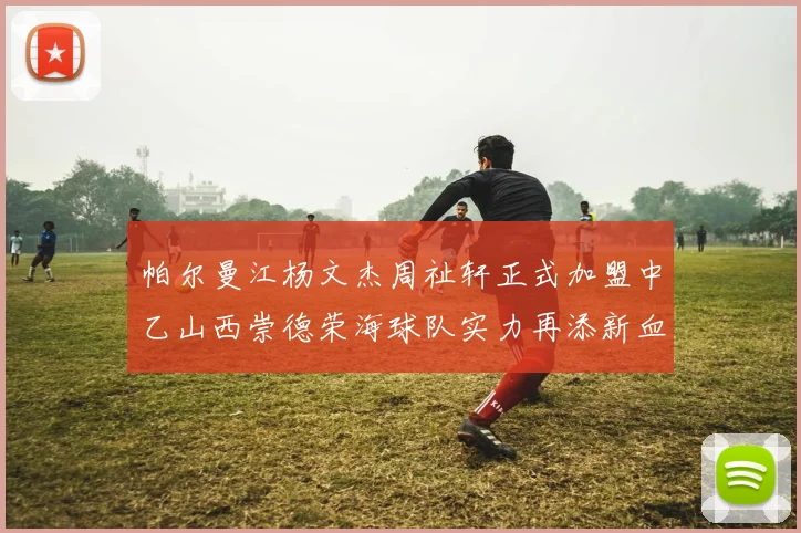 帕尔曼江杨文杰周祉轩正式加盟中乙山西崇德荣海球队实力再添新血