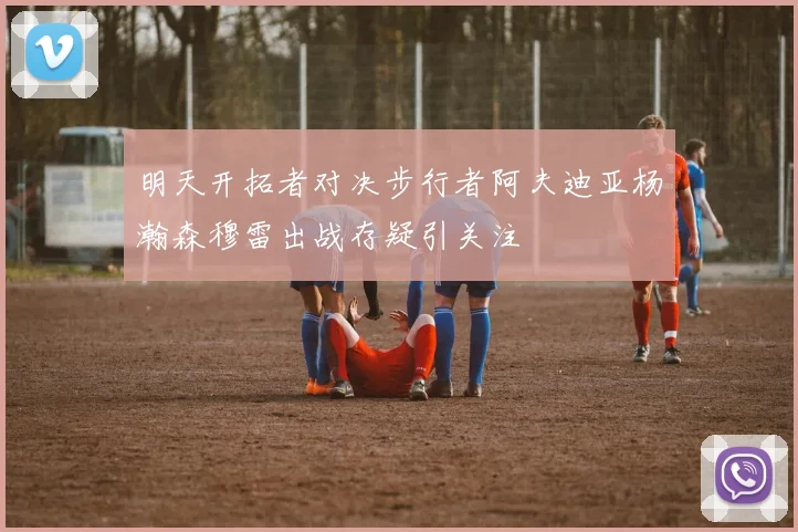 明天开拓者对决步行者阿夫迪亚杨瀚森穆雷出战存疑引关注