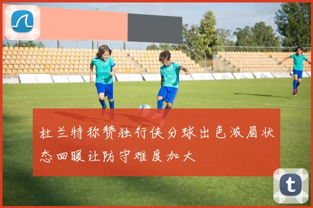 杜兰特称赞独行侠分球出色浓眉状态回暖让防守难度加大